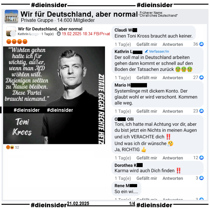 In der Gruppe "Wir für Deutschland, aber normal" wird ein Sharepic mit einem Bild von Toni Kross, ehemaliger Fußball-Nationalspieler von Real Madrid und "Wählen gehen halte ich für wichtig, außer, wenn man AfD wählen will. Diejenigen sollten zu Hause bleiben. Diese Partei braucht niemand." und "Zitate gegen Rechte Hetze." geteilt.

Dies ist aus dem Podcast "Einfach mal Luppen" vor der letzten Bundestagswahl im September 2021. Siehe Info auf Slide 2.

Wir zeigen hier u.a. die Kommentare "Einen Toni Kross braucht auch keiner.", "Der soll mal in Deutschland arbeiten gehen dann kommt er schnell auf den Boden der Tatsachen zurück.", "Systemlinge mit dickem Konto. Der glaubt wohl er wird verschont. Kommen alle weg.", "Toni, ich hatte mal Achtung vor dir, aber du bist jetzt ein Nichts in meinen Augen und ich VERACHTE dich! Und was ich dir wünsche. Ja, richtig.", "Karma wird auch Dich finden." und "So ein wi..."
