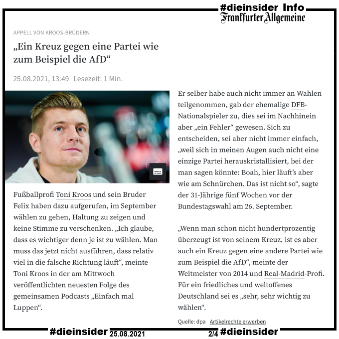 Als Info zeigen wir den Artikel der Frankfurter Allgemeine vom 25.08.2021 „Ein Kreuz gegen eine Partei wie zum Beispiel die AfD“.

Darin heißt es u.a. 

"Fußballprofi Toni Kroos und sein Bruder Felix haben dazu aufgerufen, im September wählen zu gehen, Haltung zu zeigen und keine Stimme zu verschenken. „Ich glaube, dass es wichtiger denn je ist zu wählen. Man muss das jetzt nicht ausführen, dass relativ viel in die falsche Richtung läuft“, meinte Toni Kroos in der am Mittwoch veröffentlichten neuesten Folge des gemeinsamen Podcasts „Einfach mal Luppen“." und "„Wenn man schon nicht hundertprozentig überzeugt ist von seinem Kreuz, ist es aber auch ein Kreuz gegen eine andere Partei wie zum Beispiel die AfD“, meinte der Weltmeister von 2014 und Real-Madrid-Profi. Für ein friedliches und weltoffenes Deutschland sei es „sehr, sehr wichtig zu wählen“."
