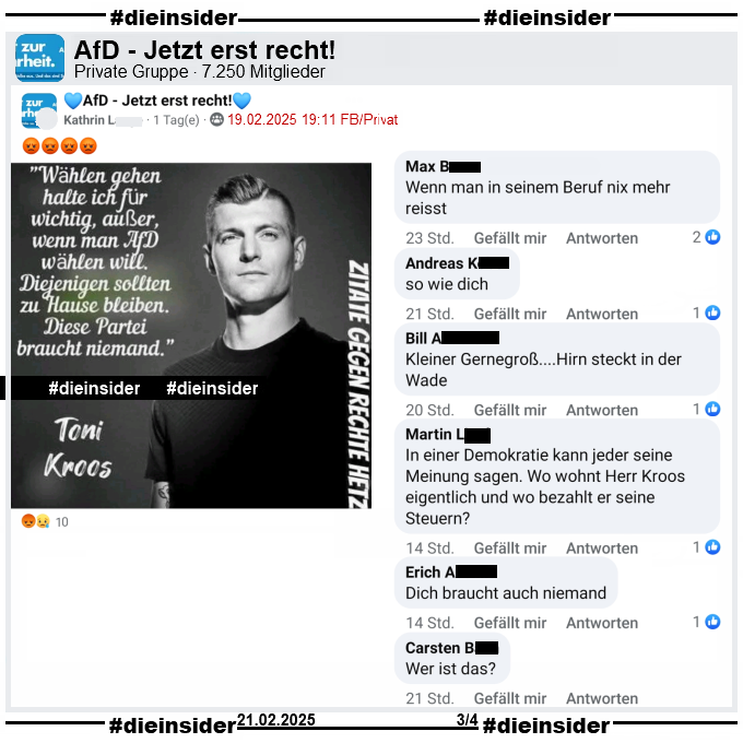 In der Gruppe "AfD - Jetzt erst recht!" wird ein Sharepic mit einem Bild von Toni Kross, ehemaliger Fußball-Nationalspieler von Real Madrid und "Wählen gehen halte ich für wichtig, außer, wenn man AfD wählen will. Diejenigen sollten zu Hause bleiben. Diese Partei braucht niemand." und "Zitate gegen Rechte Hetze." geteilt.

Dies ist aus dem Podcast "Einfach mal Luppen" vor der letzten Bundestagswahl im September 2021. Siehe Info auf Slide 2.

Wir zeigen hier u.a. die Kommentare "Wenn man in seinem Beruf nix mehr reisst.", "so wie dich.", "Kleiner Gernegroß... Hirn steckt in der Wade.", In einer Demokratie kann jeder seine Meinung sagen. Wo wohnt Herr Kroos eigentlich und wo bezahlt er seine Steuern?", "Dich braucht auch niemand." und "Wer ist das?"
