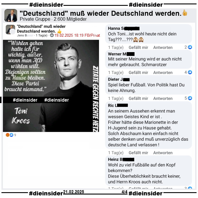 In der Gruppe "Deutschland muß wieder Deutschland werden." wird ein Sharepic mit einem Bild von Toni Kross, ehemaliger Fußball-Nationalspieler von Real Madrid und "Wählen gehen halte ich für wichtig, außer, wenn man AfD wählen will. Diejenigen sollten zu Hause bleiben. Diese Partei braucht niemand." und "Zitate gegen Rechte Hetze." geteilt.

Dies ist aus dem Podcast "Einfach mal Luppen" vor der letzten Bundestagswahl im September 2021. Siehe Info auf Slide 2.

Wir zeigen hier u.a. die Kommentare "Och Toni... ist wohl heute nicht dein Tag?", "Mit seiner Meinung wird er auch nicht mehr gebraucht. Schmarotzer.", "Spiel lieber Fußball. Von Politik hast Du keine Ahnung.", "An seinem Aussehen erkennt man wessen Geistes Kind er ist. Früher hätte diese Marionette in der H-Jugend sein zu Hause gehabt. Solch Abschaum kann einfach nicht selber denken und muß unverzüglich das deutsche Land verlassen!" und "Wohl zu viel Fußbälle auf den Kopf bekommen? Diese Überheblichkeit braucht keiner, und Herrn Kroos auch nicht."
