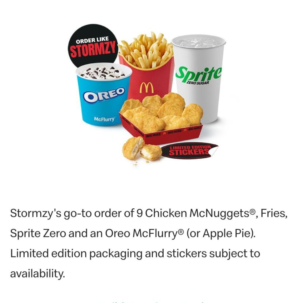 Stormzy's go-to order of 9 Chicken McNuggets®, Fries, Sprite Zero and an Oreo McFlurry® (or Apple Pie). Limited edition packaging and stickers subject to availability.

Image of the above 