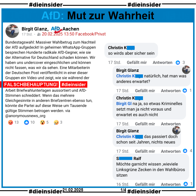 Birgit Glanz, AfD Aachen teilt den Fake "Bundestagswahl: Massiver Wahlbetrug zum Nachteil der AfD aufgedeckt! In geheimen WhatsApp-Gruppen besprechen Hunderte radikale AfD-Gegner, wie sie der Alternative für Deutschland schaden können. Wir haben uns undercover eingeschlichen und können nicht fassen, was wir da sehen. Eine Mitarbeiterin der Deutschen Post veröffentlicht in einer dieser Gruppen ein Video und zeigt, wie sie während der Arbeit Briefwahlunterlagen aussortiert und AfD-Stimmen schreddert. Wenn das mehrere Gleichgesinnte in anderen Briefzentren ebenso tun, könnte die Partei auf diese Weise um Tausende gültige Stimmen betrogen werden. via @anonymousnews_org".

Wir zeigen von ihrem Post u.a. den Kommentar von Christin "so wirds aber sicher sein:" mit den Antworten von Birgit Glanz "natürlich, hat man was anderes erwartet?", Christin "na ja, so etwas Kriminelles setzt man ja nicht voraus und erwartet es auch nicht.", Birgit Glanz "das passiert doch schon seit Jahren, nichts neues." und Ralf "Möchte garnicht wissen ,wieviele Linksgrüne Zecken in den Wahlbüros sitzen."
