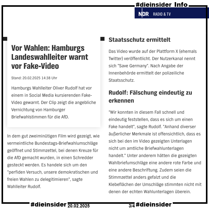 Hier zeigen wir als Info den NDR Bericht vom 20.02.2025 "Vor Wahlen: Hamburgs Landeswahlleiter warnt vor Fake-Video"

Darin heißt es u.a. 

"In dem gut zweiminütigen Film wird gezeigt, wie vermeintliche Bundestags-Briefwahlumschläge geöffnet und Stimmzettel, bei denen Kreuze für die AfD gemacht wurden, in einen Schredder gesteckt werden. Es handele sich um den "perfiden Versuch, unsere demokratischen und freien Wahlen zu delegitimieren", sagte Wahlleiter Rudolf.
Staatsschutz ermittelt.
Das Video wurde auf der Plattform X (ehemals Twitter) veröffentlicht. Der Nutzerkanal nennt sich "Save Germany". Nach Angabe der Innenbehörde ermittelt der polizeiliche Staatsschutz.
Rudolf: Fälschung eindeutig zu erkennen.
"Wir konnten in diesem Fall schnell und eindeutig feststellen, dass es sich um einen Fake handelt", sagte Rudolf. "Anhand diverser äußerlicher Merkmale ist offensichtlich, dass es sich bei den im Video gezeigten Unterlagen nicht um amtliche Briefwahlunterlagen handelt." Unter anderem hätten die gezeigten Wahlbriefumschläge eine andere rote Farbe und eine andere Beschriftung. Zudem seien die Stimmzettel anders gefalzt und die Klebeflächen der Umschläge stimmten nicht mit denen der echten Wahlunterlagen überein."

