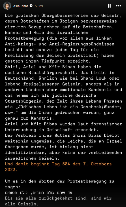 II ...

Die grotesken Übergabezeremonien der Geiseln,
deren Botschaften im übrigen perverserweise
direkten Bezug nehmen auf die Botschaften,
Banner und Rufe der israelischen Protestbewegung (die vor allem aus linken
Anti-Kriegs- und Anti-Regierungsbündnissen
besteht und nahezu jeden Tag für die Freilassung der Geiseln protestiert) haben
gestern ihren Tiefpunkt erreicht.Shiri, Ariel und Kfir Bibas haben die
deutsche Staatsburgerschaft. Das bleibt in
Deutschland, ahnlich wie bei Shani Louk oder
lebend freigelassenen Geiseln, anders als in
anderen Landern eher emotionale Randnotiz und
das nehme ich als jüdische deutsche
Staatsbürgerin, der Zeit ihres Lebens Phrasen
wie „Jüdisches Leben ist ein Geschenk/Wunder/
usw." um die Ohren gedroschen wurden, ganz
genau zur Kenntnis.
Ariel und Kfir Bibas wurden laut forensischer
Untersuchung in Geiselhaft ermordet.

Der Verbleib ihrer Mutter Shiri Bibas bleibt
weiterhin ungewiss, die Leiche, die an Israel 
übergeben wurde, ist bislang nicht identifizierbar, aber keine der verbleibenden
israelischen Geiseln.
Und damit beginnt Tag 504 des 7. Oktobers
2023.

Um es in den Worten der Protestbewegung zu
sagen :

עד שהם כולם חוזרים, כולנו חטופים
Bis sie alle zurückgekehrt sind, sind wir
alle Geiseln.