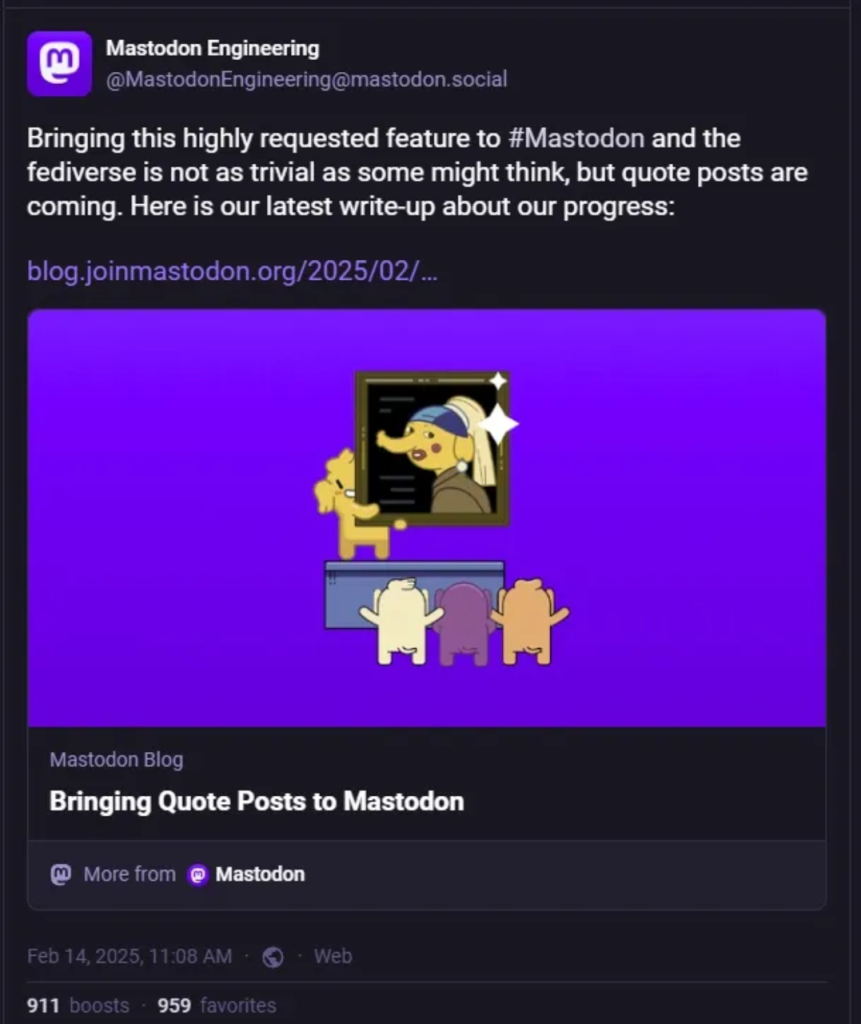 [ImageSource: MastodonEngineering]

But there are some technical hurdles that Mastodon will have to overcome to enable quote posts. For one, quote posts aren’t standardized, meaning there isn’t a set way to build the feature into ActivityPub, the decentralized social networking protocol used by Mastodon. The platform adds that quote posts will impact a large portion of Mastodon’s codebase, so it will “take more time to develop.”

There isn’t a timeframe for when we can expect quote posts to arrive on Mastodon, but it aims to create a specification that will allow other Fediverse applications to implement quote posts as well. Mastodon first considered introducing quote posts in 2023 and received a grant to work on the project.

<https://blog.joinmastodon.org/2023/05/a-new-onboarding-experience-on-mastodon/#:~:text=And%20our%20work,these%20updates%20soon.>

“We know that Quote Posts are a source of concern for some members of the community, and highly-requested by others,” Mastodon says. “We’re committed to sharing our progress, and listening to your feedback.”