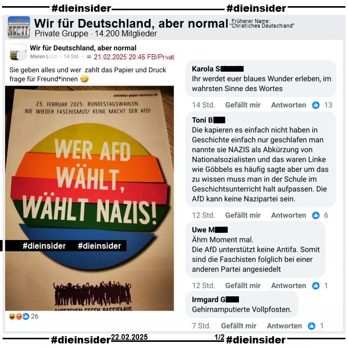 In der Gruppe "Wir für Deutschland, aber normal" wird ein Bundestagswahl-Flyer von "Aufstehen gegen Rassismus" geteilt. Darauf zu lesen ist "23. Februar 2025: 
Bundestagswahlen. Nie wieder Faschismus! Keine Macht der AfD! Wer AfD wählt, wählt Nazis!"

Wir zeigen u.a. die Kommentare "Ihr werdet euer blaues Wunder erleben, im wahrsten Sinne des Wortes.", "Die kapieren es einfach nicht haben in Geschichte einfach
nur geschlafen man nannte sie NAZIS als Abkürzung von Nationalsozialisten und das waren Linke wie Göbbels es häufig sagte aber um das zu wissen muss man in der 
Schule im Geschichtsunterricht halt aufpassen. Die AfD kann keine Nazipartei sein.", "Ähm Moment mal. Die AfD unterstützt keine Antifa. Somit sind die Faschisten
folglich bei einer anderen Partei angesiedelt." und "Gehirnamputierte Vollpfosten."
