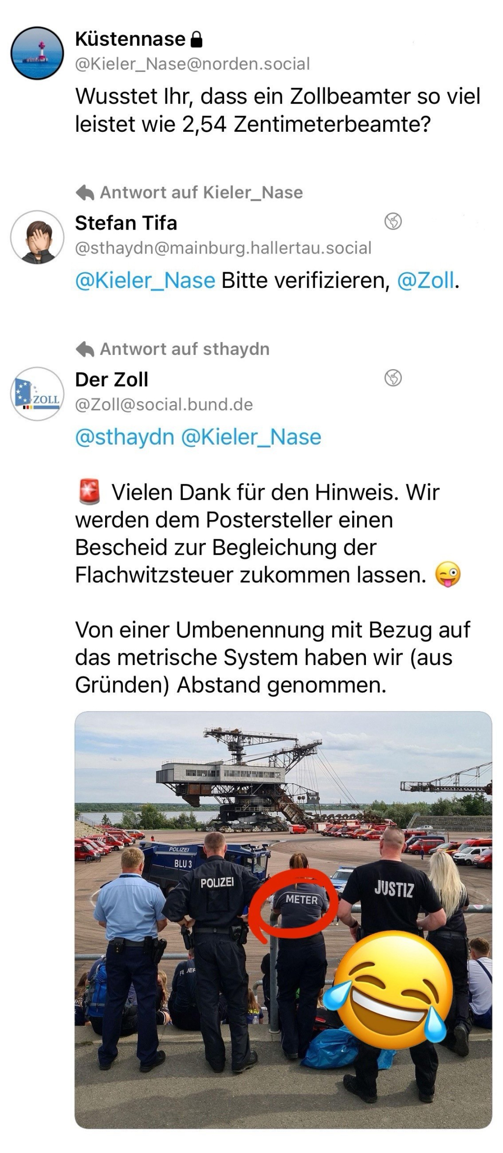 Posts (Thread) von Mastodon mit folgenden Texten:
1. „Wusstet Ihr, dass ein Zollbeamter so viel leistet wie 2,54 Zentimeterbeamte?“
2. Als Antwort darauf: „Bitte verifizieren, @Zoll.“
3. Erwiderung vom offiziellen Konto des Zolls bei Mastodon: „Vielen Dank für den Hinweis. Wir werden dem Postersteller einen Bescheid zur Begleichung der Flachwitzsteuer zukommen lassen. Von einer Umbenennung mit Bezug auf das metrische System haben wir (aus Gründen) Abstand genommen.“
Gefolgt von einem bearbeiteten Bild, wo eine Person des Zolls zu erkennen ist zwischen Personen der Polizei und der Justiz, die an den entsprechenden Beschriftungen auf dem Rücken ihrer Jacken zu erkennen sind. Die Aufschrift „Zoll“ wurde durch „Meter“ ersetzt.