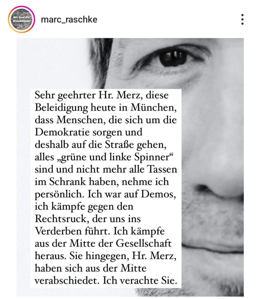 marc_raschke :

Sehr geehrter Hr. Merz, diese 
Beleidigung heute in Miinchen,
dass Menschen, die sich um die
Demokratie sorgen und
deshalb auf die Strafie gehen,
alles ,grüne und linke Spinner
sind und nicht mehr alle Tassen
im Schrank haben, nehme ich 
persönlich. Ich war auf Demos, 
ich kämpfe gegen den 
Rechtsruck, der uns ins
Verderben führt. Ich kämpfe 
aus der Mitte der Gesellschaft
heraus. 
Sie hingegen, Hr. Merz, '
haben sich aus der Mitte
verabschiedet. Ich verachte Sie. 

