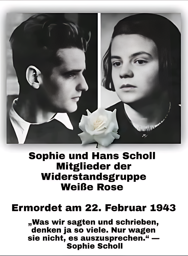 Mitglieder der Widerstandsgruppe „Weiße Rose“. Oben sind zwei Schwarz-Weiß-Porträts der Geschwister: Links Hans Scholl im Profil mit zurückgekämmtem Haar und ernstem Ausdruck, rechts Sophie Scholl mit offenem Blick und dunklem Haar. Zwischen den Bildern eine weiße Rose als Symbol ihrer Gruppe. Darunter in schwarzer Schrift ihr Name, ihre Widerstandstätigkeit und ihr Hinrichtungstag: 22. Februar 1943. 

Abschließend ein Zitat von Sophie Scholl: „Was wir sagten und schrieben, denken ja so viele. Nur wagen sie nicht, es auszusprechen.“

Members of the "White Rose" resistance group. At the top are two black and white portraits of the siblings: Hans Scholl in profile on the left with slicked-back hair and a serious expression, Sophie Scholl on the right with an open gaze and dark hair. Between the pictures is a white rose symbolising their group. Below, in black lettering, her name, her resistance activities and the day of her execution: 22 February 1943, followed by a quote from Sophie 

