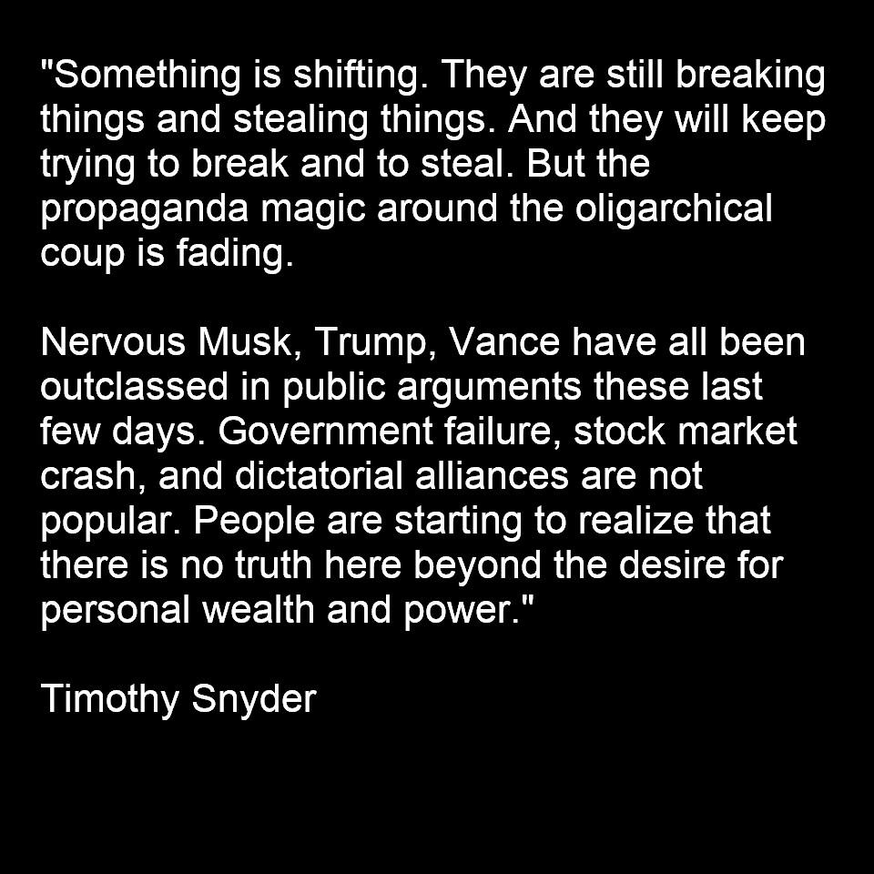 "Something is shifting. They are still breaking things and stealing things. And they will keep trying to break and to steal. But the propaganda magic around the oligarchical coup is fading.

Nervous Musk, Trump, Vance have all been outclassed in public arguments these last few days. Government failure, stock market crash, and dictatorial alliances are not popular. People are starting to realize that there is no truth here beyond the desire for personal wealth and power."

‪Timothy Snyder‬ 
