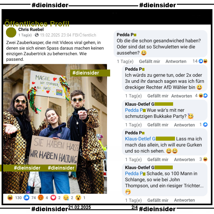 Siegfried & Joy posten ein Bild gemeinsam mit Luisa Neubauer, auf dem man die Plakate "Magie ist stärker als Hass" und "Sie haben Hass wir haben Haltung" sieht.

Geteilt wird es bei Chris R., selbsternannter "Influencer, Lobbyist, Funktionär, Chipstester".

Wir zeigen euch hier auf Slide 2 den Kommentar von Pedda "Ob die die schon gesandwiched haben? Oder sind dat so Schwuletten wie die aussehen? 😃:" mit den Antworten 
Pedda "Ich würds zu gerne tun, oder 2x oder 3x und ihr danach sagen was ich fürn dreckiger Rechter AfD Wähler bin 😃.", 
Klaus-Detlef "Wue wär's mit ner schmutzigen Bukkake Party? 🥳.", 
Pedda "Lass ma ich mach das allein, ich will eure Gurken und so nich sehen. 😄😄." und 
Klaus-Detlef "Schade, so 100 Mann in Schlange, so wie bei John Thompson, und ein riesiger Trichter... 🤭."

Die möglicherweise strafrechtlich relevanten Kommentare haben wir zur Anzeige gesichert!
