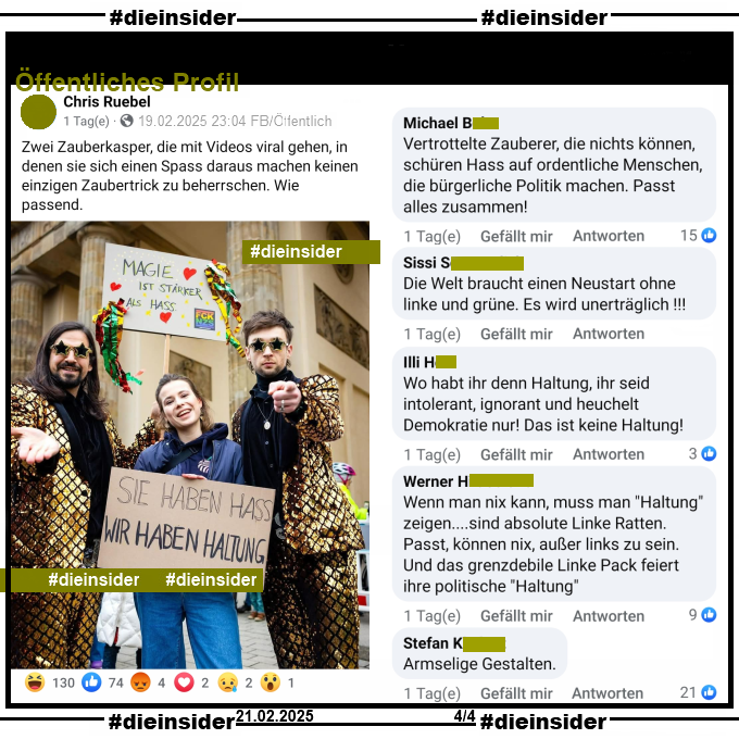 Siegfried & Joy posten ein Bild gemeinsam mit Luisa Neubauer, auf dem man die Plakate "Magie ist stärker als Hass" und "Sie haben Hass wir haben Haltung" sieht.

Geteilt wird es bei Chris R., selbsternannter "Influencer, Lobbyist, Funktionär, Chipstester".

Wir zeigen euch hier auf Slide 3 u.a. diese weiteren  Kommentare "Vertrottelte Zauberer, die nichts können, schüren Hass auf ordentliche Menschen, die bürgerliche Politik machen. Passt alles zusammen!", "Die Welt braucht einen Neustart ohne linke und grüne. Es wird unerträglich!", "Wo habt ihr denn Haltung, ihr seid intolerant, ignorant und heuchelt Demokratie nur! Das ist keine Haltung!", "Wenn man nix kann, muss man "Haltung" zeigen....sind absolute Linke Ratten. Passt, können nix, außer links zu sein. Und das grenzdebile Linke Pack feiert ihre politische "Haltung"." und "Armselige Gestalten."

Die möglicherweise strafrechtlich relevanten Kommentare haben wir zur Anzeige gesichert!
