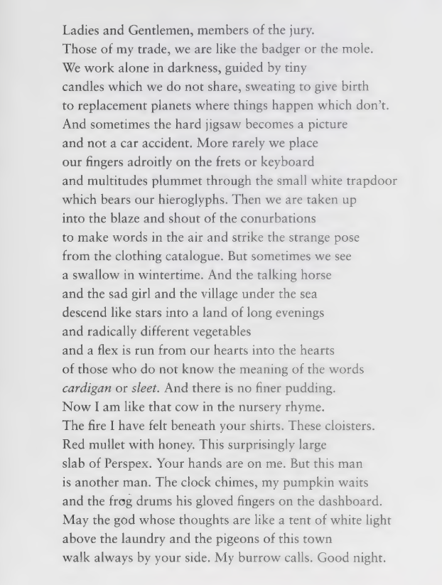 Ladies and Gentlemen, members of the jury.
Those of my trade, we are like the badger or the mole.
We work alone in darkness, guided by tiny
candles which we do not share, sweating to give birth
to replacement planets where things happen which don't.
And sometimes the hard jigsaw becomes a picture
and not a car accident.  More rarely we place
our fingers adroitly on the frets or keyboar
and multitudes plummet through the small white trapdoor
which bears our hieroglyphs.  Then we are taken up
into the blaze and shout of the conurbations
to make words in the air and strike the strange pose
from the clothing catalogue.  But sometimes we see
a swallow in wintertime.  And the talking horse
and the sad girl and the village under the sea
descend like stars into a land of long evenings
and radically different vegetables
and a flex is run from our hearts into the hearts
of those who do not know the meaning of the words
*cardigan* or *sleet*.  And there is no finer pudding.
Now I am like that cow in the nursery rhyme.
The fire I have felt beneath your shirts.  These cloisters.
Red mullet with honey.  This surprisingly large
slab of Perspex.  Your hands are on mine.  But his man
is another man.  The clock chimes, my pumpkin awakes
and the frog drums his gloved fingers on the dashboard.
May the god whose thoughts are like a tent of white light
above the laundry and the pigeons of this town
walk always by your side.  My burrow calls.  Good night.