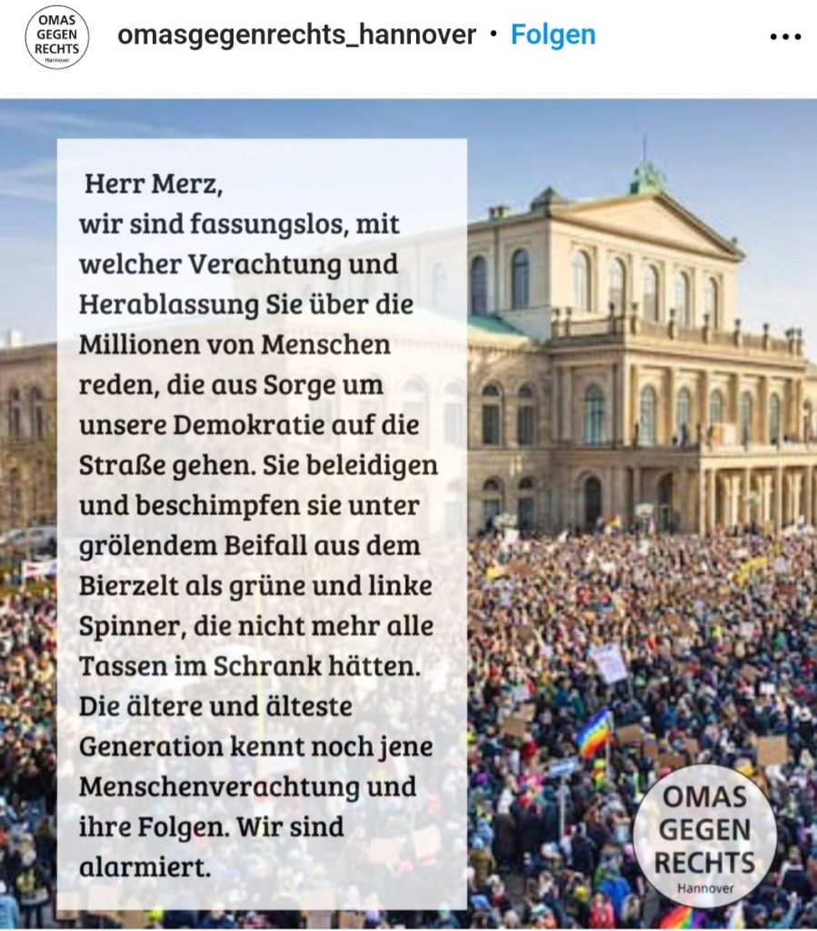 Foto eines Instagram-Posts der Omas gegen Rechts Hannover:
"Herr Merz, wir sind fassungslos, mit welcher Verachtung und Herablassung Sie über die Millionen von Menschen reden, die aus Sorge um unsere Demokratie auf die Straße gehen. Sie beleidigen und beschimpfen sie unter grölendem Beifall aus dem Bierzelt als grüne und linke Spinner, die nicht mehr alle Tassen im Schrank hätten. Die ältere und älteste Generation kennt noch jene Menschenverachtung und ihre Folgen. Wir sind alarmiert. 