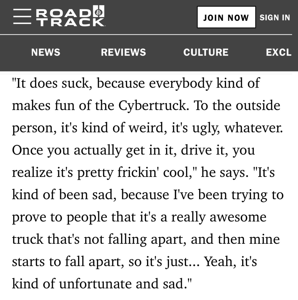 = FRAER
JOIN NOW
SIGN IN
NEWS
REVIEWS
CULTURE
EXCL
"It does suck, because everybody kind of
makes fun of the Cybertruck. To the outside
person, it's kind of weird, it's ugly, whatever.
Once you actually get in it, drive it, you
realize it's pretty frickin' cool," he says.
"It's
kind of been sad, because I've been trying to
prove to people that it's a really awesome
truck that's not falling apart, and then mine
starts to fall apart, so it's just... Yeah, it's
kind of unfortunate and sad."