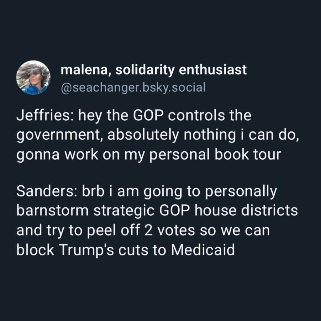 Jeffries: hey the GOP controls the government, absolutely nothing i can do, gonna work on my personal book tour 

Sanders: brb i am going to personally barnstorm strategic GOP house districts and try to peel off 2 votes so we can block Trump's cuts to Medicaid