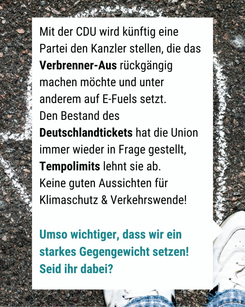 Text im Bild: Mit der CDU wird künftig eine Partei den Kanzler stellen, die das Verbrenner-Aus rückgängig machen möchte und unter anderem auf E-Fuels setzt. 
Den Bestand des Deutschlandtickets hat die Union immer wieder in Frage gestellt, Tempolimits lehnt sie ab. 
Keine guten Aussichten für Klimaschutz & Verkehrswende!

Umso wichtiger, dass wir ein starkes Gegengewicht setzen! Seid ihr dabei?