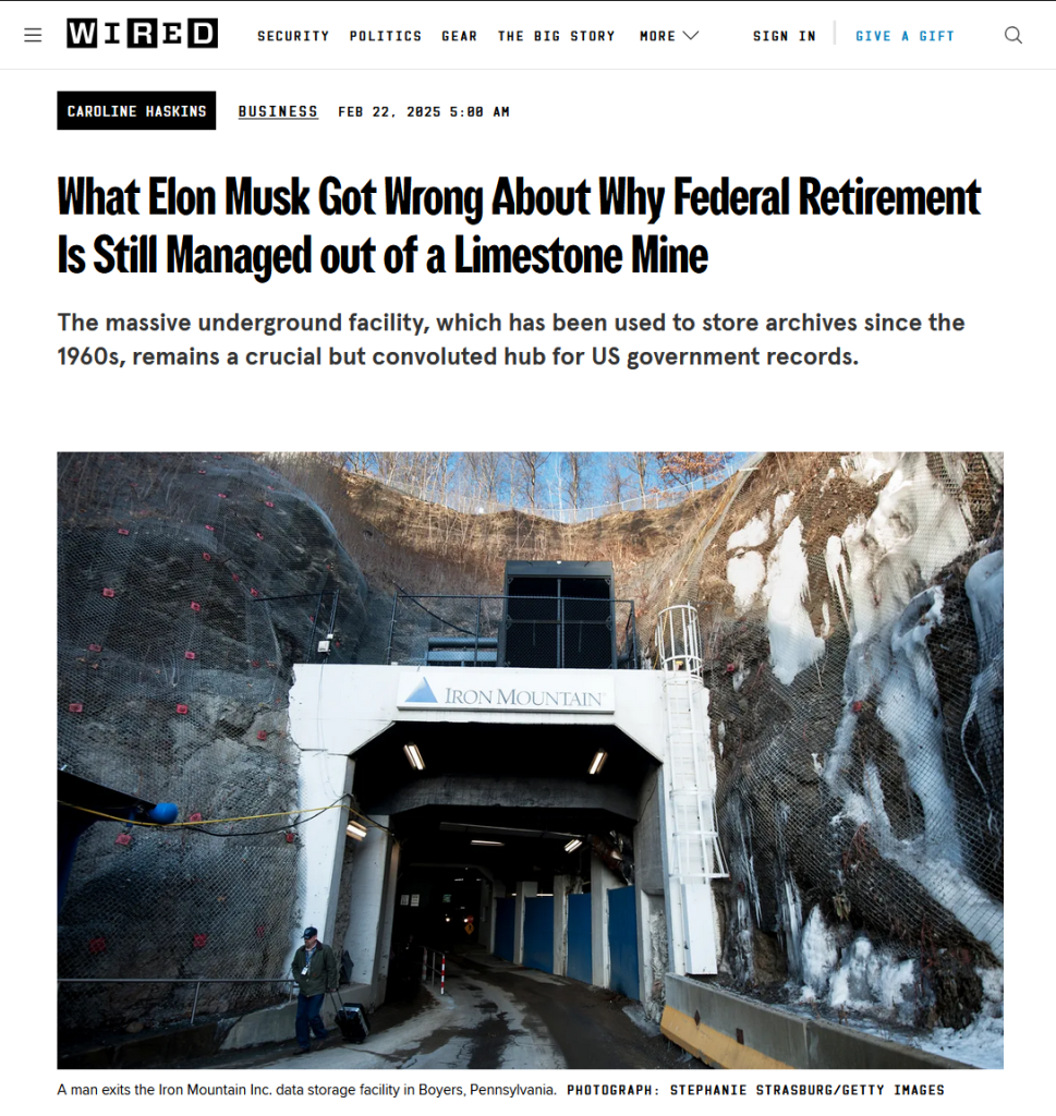 Headline and photo with caption from Wired:
Headline: 
What Elon Musk Got Wrong About Why Federal Retirement Is Still Managed out of a Limestone Mine

The massive underground facility, which has been used to store archives since the 1960s, remains a crucial but convoluted hub for US government records.

by Caroline Haskins
Business
Feb 22, 2025 5:00 AM

Photo with caption: A man exits the Iron Mountain Inc. data storage facility in Boyers Pennsylvania U.S. on Tuesday Feb. 13 2018.
Photograph: Stephanie Strasburg/Getty Images