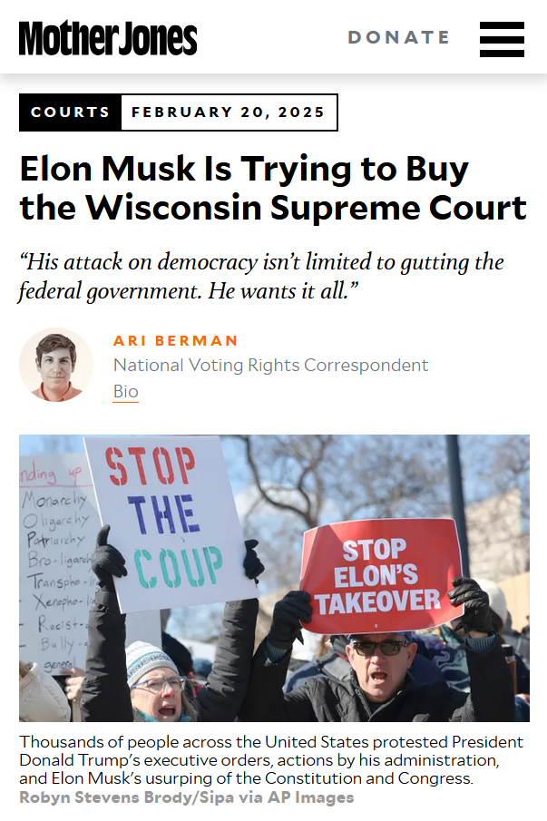 Headline and photo with caption from Mother Jones:
Courts, February 20, 2025

Elon Musk Is Trying to Buy the Wisconsin Supreme Court
“His attack on democracy isn’t limited to gutting the federal government. He wants it all.”

by Ari Berman, National Voting Rights CorrespondentBio

Photo: Protesters hold signs that read, "Stop the coup," and, "Stop Elon's takeover."

Caption: Thousands of people across the United States protested President Donald Trump's executive orders, actions by his administration, and Elon Musk's usurping of the Constitution and Congress. Robyn Stevens Brody/Sipa via AP Images