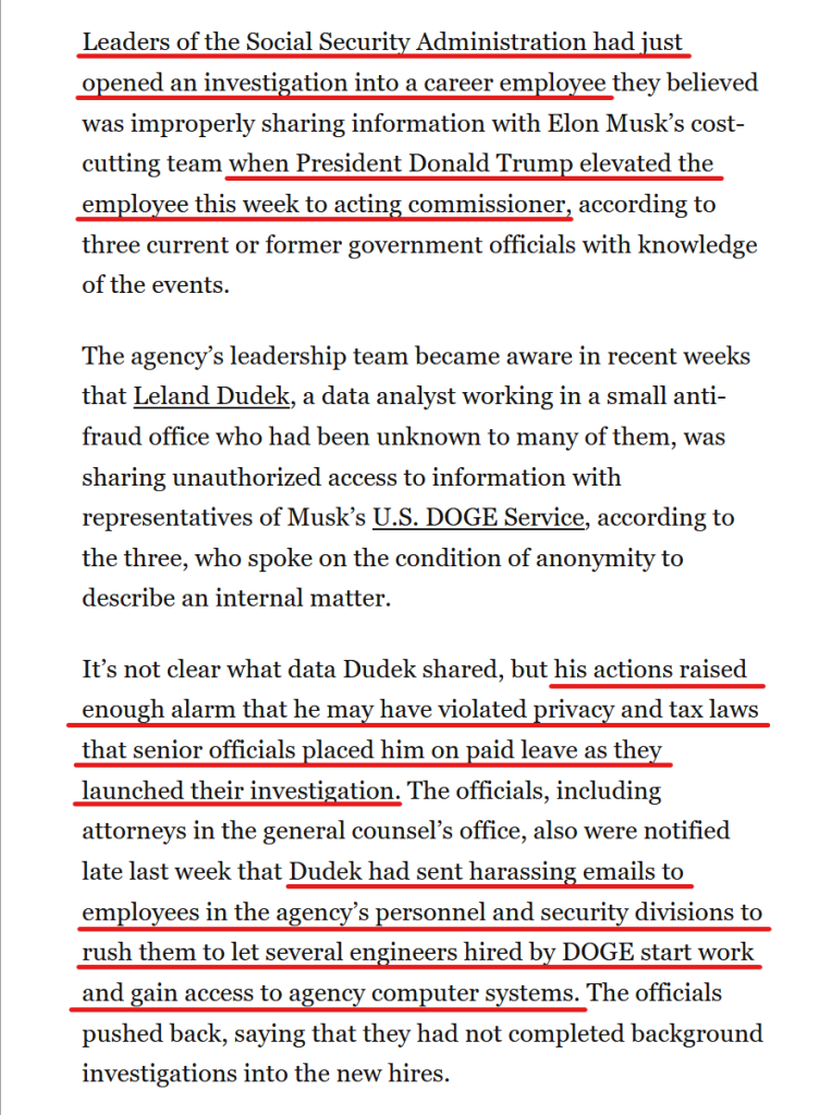 Text from article:
Leaders of the Social Security Administration had just opened an investigation into a career employee they believed was improperly sharing information with Elon Musk’s cost-cutting team when President Donald Trump elevated the employee this week to acting commissioner, according to three current or former government officials with knowledge of the events.

The agency’s leadership team became aware in recent weeks that Leland Dudek, a data analyst working in a small anti-fraud office who had been unknown to many of them, was sharing unauthorized access to information with representatives of Musk’s U.S. DOGE Service, according to the three, who spoke on the condition of anonymity to describe an internal matter.

It’s not clear what data Dudek shared, but his actions raised enough alarm that he may have violated privacy and tax laws that senior officials placed him on paid leave as they launched their investigation. The officials, including attorneys in the general counsel’s office, also were notified late last week that Dudek had sent harassing emails to employees in the agency’s personnel and security divisions to rush them to let several engineers hired by DOGE start work and gain access to agency computer systems. The officials pushed back, saying that they had not completed background investigations into the new hires.