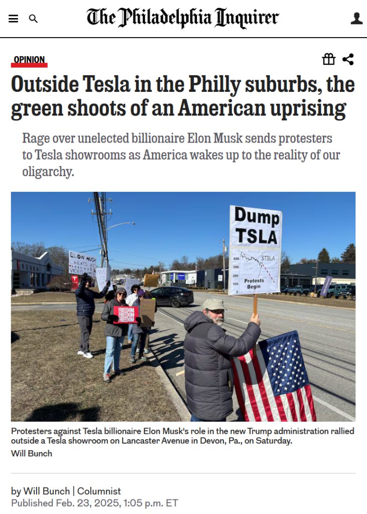 Headline and photo from The Philadelphia Inquirer:

Headline: Opinion
Outside Tesla in the Philly suburbs, the green shoots of an American uprising

Rage over unelected billionaire Elon Musk sends protesters to Tesla showrooms as America wakes up to the reality of our oligarchy.
 
by Will Bunch | Columnist
Published Feb. 23, 2025, 1:05 p.m. ET

Photo with caption: Protesters against Tesla billionaire Elon Musk's role in the new Trump administration rallied outside a Tesla showroom on Lancaster Avenue in Devon, Pa., on Saturday.
Credit: Will Bunch