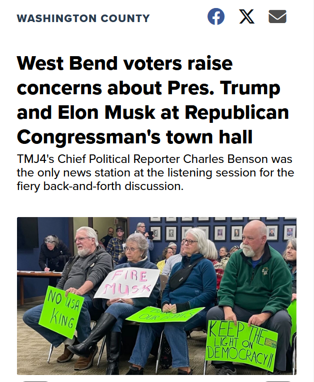 Headline and photo.

Headline: Washington County

West Bend voters raise concerns about Pres. Trump and Elon Musk at Republican Congressman's town hall
TMJ4's Chief Political Reporter Charles Benson was the only news station at the listening session for the fiery back-and-forth discussion.

Photo: People at the town hall sit holding signs which read, "No USA king", "Fire Musk", and "Keep the light on democracy"