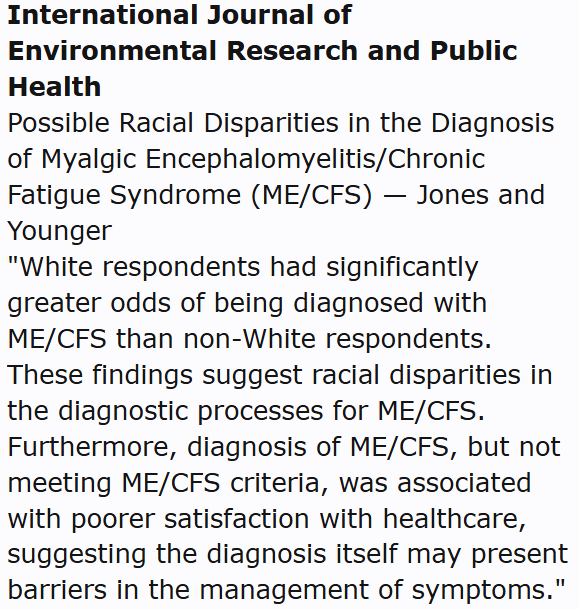 International Journal of Environmental Research and Public Health
Possible Racial Disparities in the Diagnosis of Myalgic Encephalomyelitis/Chronic Fatigue Syndrome (ME/CFS) — Jones and Younger
"White respondents had significantly greater odds of being diagnosed with ME/CFS than non-White respondents. These findings suggest racial disparities in the diagnostic processes for ME/CFS. Furthermore, diagnosis of ME/CFS, but not meeting ME/CFS criteria, was associated with poorer satisfaction with healthcare, suggesting the diagnosis itself may present barriers in the management of symptoms."