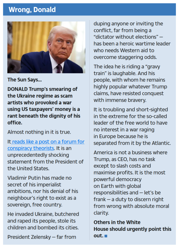 The Sun Says...

DONALD Trump’s smearing of the Ukraine regime as scam artists who provoked a war using US taxpayers’ money is a rant beneath the dignity of his office.

Almost nothing in it is true.

It reads like a post on a forum for ­conspiracy theorists. It is an unprecedentedly shocking statement from the President of the United States.

Vladimir Putin has made no secret of his imperialist ambitions, nor his denial of his neighbour’s right to exist as a sovereign, free country.

He invaded Ukraine, butchered and raped its people, stole its children and bombed its cities.

President Zelensky — far from duping anyone or inviting the conflict, far from being a “dictator without elections” — has been a heroic wartime leader who needs Western aid to overcome staggering odds.

The idea he is riding a “gravy train” is laughable. And his people, with whom he remains highly popular whatever Trump claims, have resisted conquest with immense bravery.

It is troubling and short-sighted in the extreme for the so-called leader of the free world to have no interest in a war ­raging in Europe because he is separated from it by the Atlantic.

America is not a business where Trump, as CEO, has no task except to slash costs and maximise profits. It is the most powerful democracy on Earth with global responsibilities and — let’s be frank — a duty to discern right from wrong with absolute moral clarity.

Others in the White House should urgently point this out.