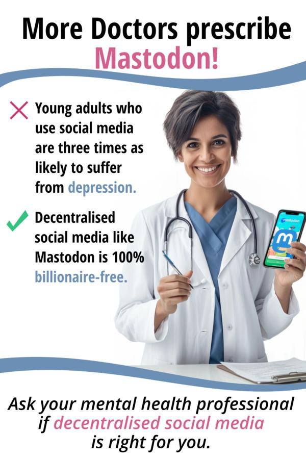 In the style of a pharmaceutical ad, we see a friendly doctor holding a smartphone, on the display we see the landing page for joining the mastodon platform. On the top, it says "More Doctors prescribe Mastodon!" To the left of the doctor, we see a red X for a list item, and next to it says "Young adults who use social media are three times as likely to suffer from depression."
Next list item is marked by a green checkmark and it says "Decentralized Social Media like Mastodon is 100% billionaire-free."
At the bottom under a wavy line it says "Ask your mental health professional if decentralized social media is right for you."