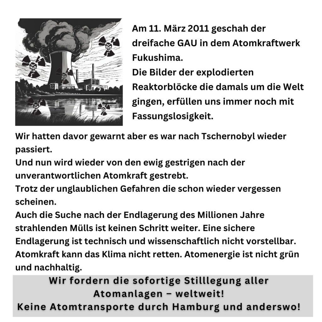 Oben links Bild eines AKW mit radioaktive Zeichen mit Totenkopf. Danach der Text:

Am 11. März 2011 geschah der dreifache GAU in dem Atomkraftwerk Fukushima.

Die Bilder der explodierten Reaktorblöcke,  die damals um die Welt gingen erfüllen uns immer noch mit Fassungslosigkeit. 
Wir hatten davor gewarnt, aber es war wieder passiert. 
Und nun wird wieder von den ewig Gestrigen nach der unverantwortlichen Atomkraft gestrebt. Trotz der unglaublichen Gefahren, die schon wieder vergessen scheinen. 
Auch die Suche nach der Endlagerung, des Millionen Jahre strahlenden Mülls, ist keinen Schritt weiter.

Auch Atomkraft kann das Klima nicht retten. Atomenergie ist nicht grün und nachhaltig.
Wir fordern die sofortige Stilllegung aller Atomanlagen - weltweit! 
Keine Atomtransporte durch Hamburg und anderswo!

Fukushima mahnt!
Demonstration am Samstag 15.03.2025 um 14 Uhr in Hamburg. Start am Hauptbahnhof/Spitalerstrasse über die Monckebergstrasse zum Rathaus.