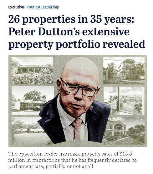 Screengrab from The Age. Glum looking pic of Dutton surrounded by old timey property portfolio pics.

Text: 

26 properties in 35 years: Peter Dutton’s extensive property portfolio revealed

Peter Dutton has held dozens of properties across his life.

The opposition leader has made property sales of $18.8 million in transactions that he has frequently declared to parliament late, partially, or not at all.