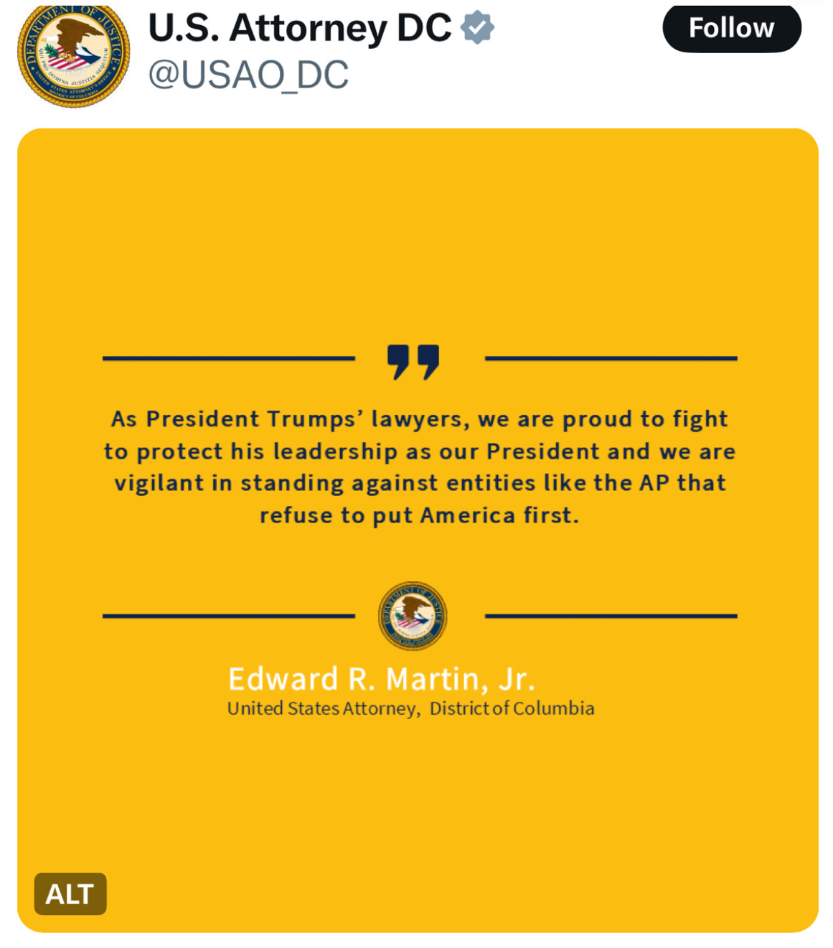 Announcement from US Attorney DC account @USAO_DC

As President Trumps’ lawyers, we are proud to fight to protect his leadership as our President and we are vigilant in standing against entities like the AP that
refuse to put America first.

Edward R. Martin, Jr.
United States Attorney, District of Columbia
