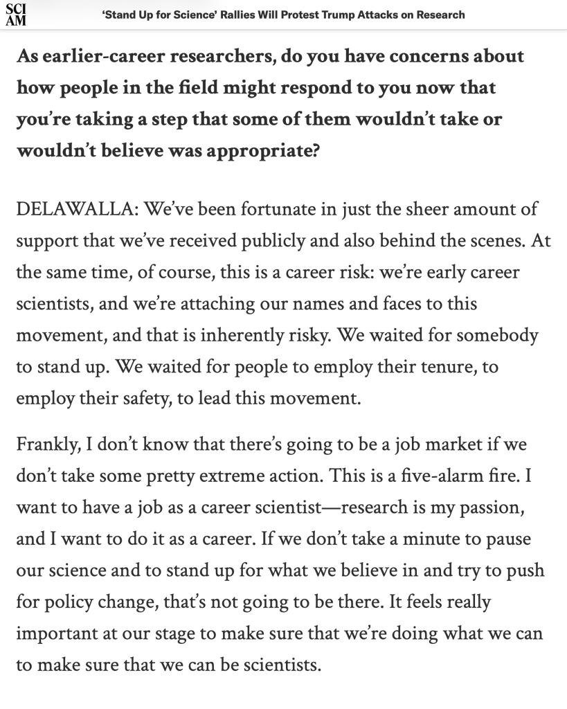 As earlier-career researchers, do you have concerns about how people in the field might respond to you now that you’re taking a step that some of them wouldn’t take or wouldn’t believe was appropriate?

DELAWALLA: We’ve been fortunate in just the sheer amount of support that we’ve received publicly and also behind the scenes. At the same time, of course, this is a career risk: we’re early career scientists, and we’re attaching our names and faces to this movement, and that is inherently risky. We waited for somebody to stand up. We waited for people to employ their tenure, to employ their safety, to lead this movement.

Frankly, I don’t know that there’s going to be a job market if we don’t take some pretty extreme action. This is a five-alarm fire. I want to have a job as a career scientist—research is my passion, and I want to do it as a career. If we don’t take a minute to pause our science and to stand up for what we believe in and try to push for policy change, that’s not going to be there. It feels really important at our stage to make sure that we’re doing what we can to make sure that we can be scientists.