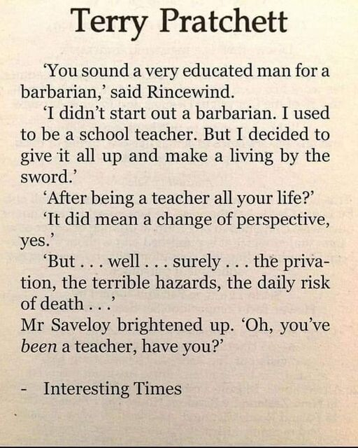 Terry Pratchett

‘You sound a very educated man for a barbarian,’ said Rincewind.

‘I didn’t start out a barbarian. I used to be a school teacher. But I decided to give it all up and make a living by the sword.’

‘After being a teacher all your life?’

‘It did mean a change of perspective, yes.”

‘But...well...surely...the privation, the terrible hazards, the daily risk of death ....

Mr Saveloy brightened up. ‘Oh, you've been a teacher, have you?’ 

- Interesting Times 