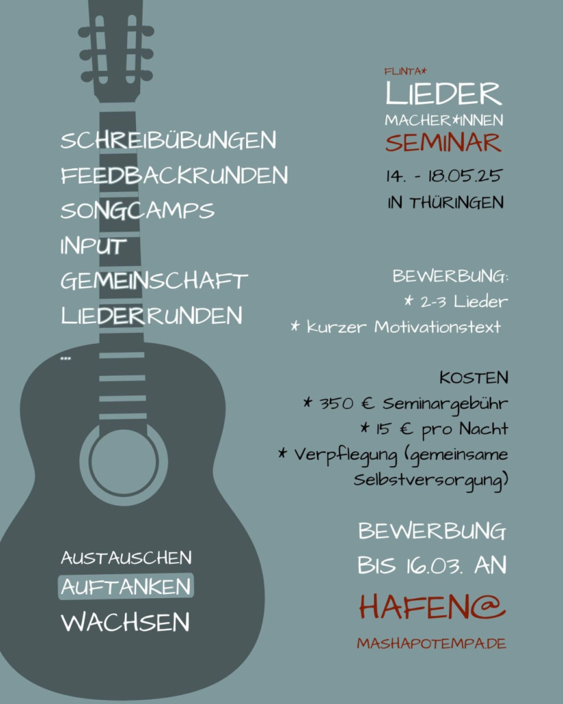 Hier ist die Rückseite vom schönen Flyer: mit einer stilisierten Gitarre

Schreibübungen
Feedbackrunden
Songcamps
Input
Gemeinschaft
Liederrunden
...

Kosten: 350 € plus Übernachrung (15 € pro Nacht) und Verpflegung (gemeinsame Selbstversorgung)

Austauschen
Auftanken
Wachsen

Bewerbung:
bis 16. März mit zwei-drei Liedern und kurzem Motivationstext bei mir unter hafen@mashapotempa.de