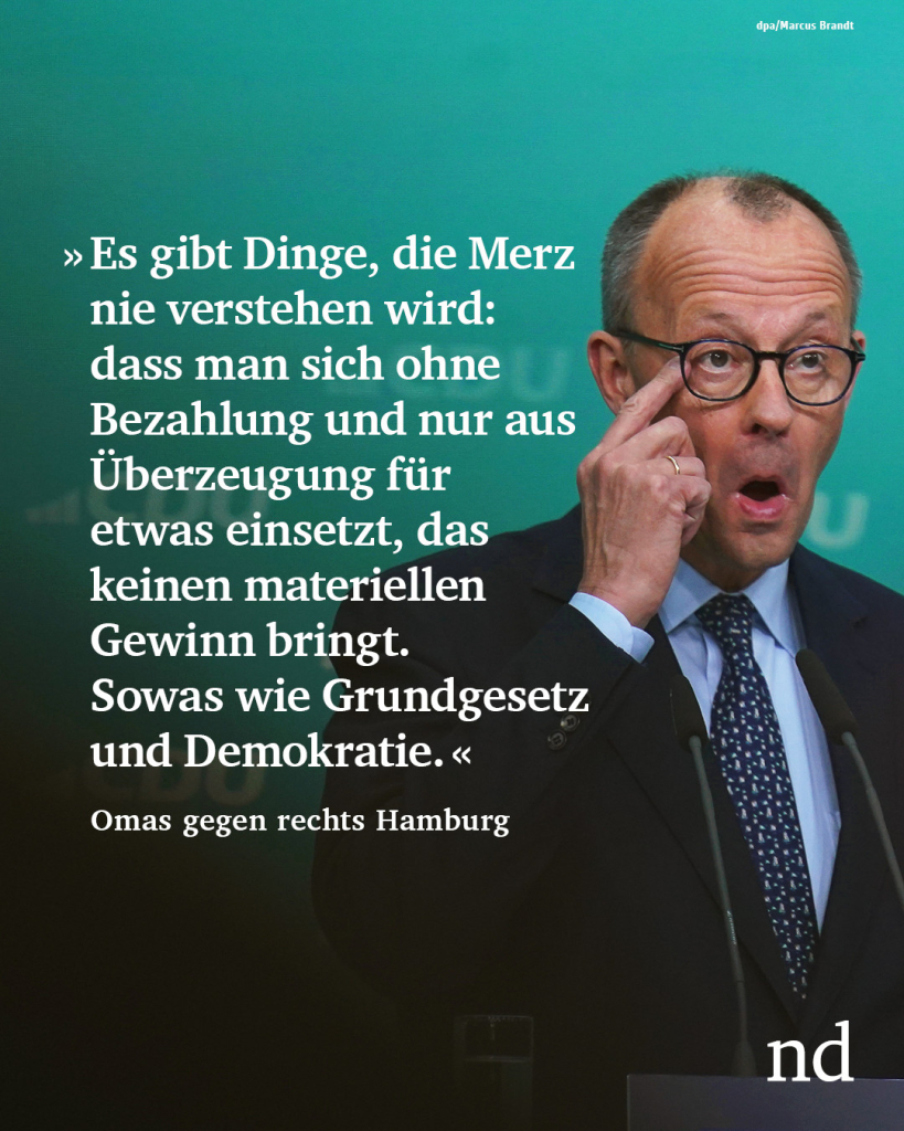 Es gibt Dinge, die Merz nicht versteht und nie verstehen wird: dass man sich ohne Bezahlung und nur aus Überzeugung für etwas einsetzt, das keinen materiellen Gewinn bringt. Sowas wie Grundgesetz und Demokratie."
Omas gegen rechts Hamburg