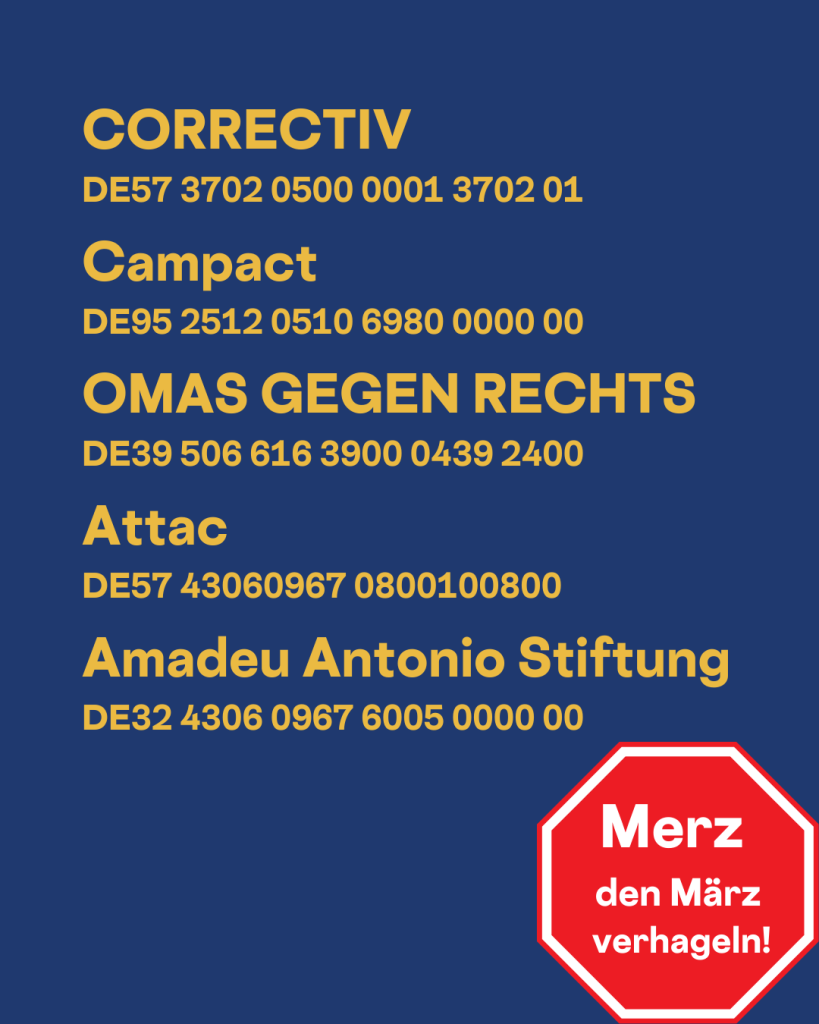 CORRECTIV
DE57 3702 0500 0001 3702 01

Campact 
DE95 2512 0510 6980 0000 00

OMAS GEGEN RECHTS 
DE39 506 616 3900 0439 2400

Attac 
DE57 43060967 0800100800

Amadeu Antonio Stiftung
DE32 4306 0967 6005 0000 00