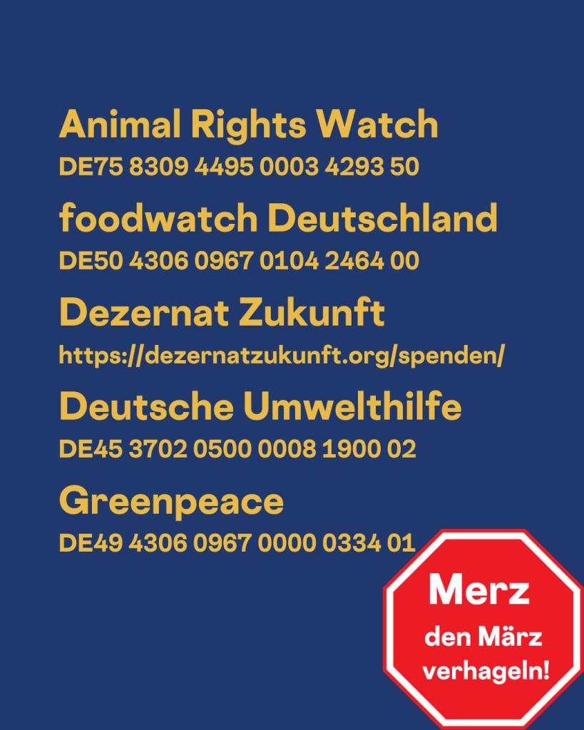 Animal Rights Watch 
DE75 8309 4495 0003 4293 50

foodwatch Deutschland
DE50 4306 0967 0104 2464 00

Dezernat Zukunft
https://dezernatzukunft.org/spenden/

Deutsche Umwelthilfe
DE45 3702 0500 0008 1900 02 

Greenpeace
DE49 4306 0967 0000 0334 01

