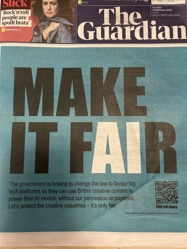 Guardian cover today. Blue background, very big black and white letters: make it fAIr 

Then smaller text underneath SICK
Rock'n'roll
people are
spoilt brats'
Interview G2
News
9 770261 307323
The
25 February 2025
From E1.96 for subscribers
Guardian
MAKE
TEAR
The government is looking to change the law to favour big
tech platforms so they can use British creative content to
power their Al models without our permission or payment.
Let's protect the creative industries - it's only fair.
Find out more
Creative rights in Al coalition - an initiative from the News Media Association