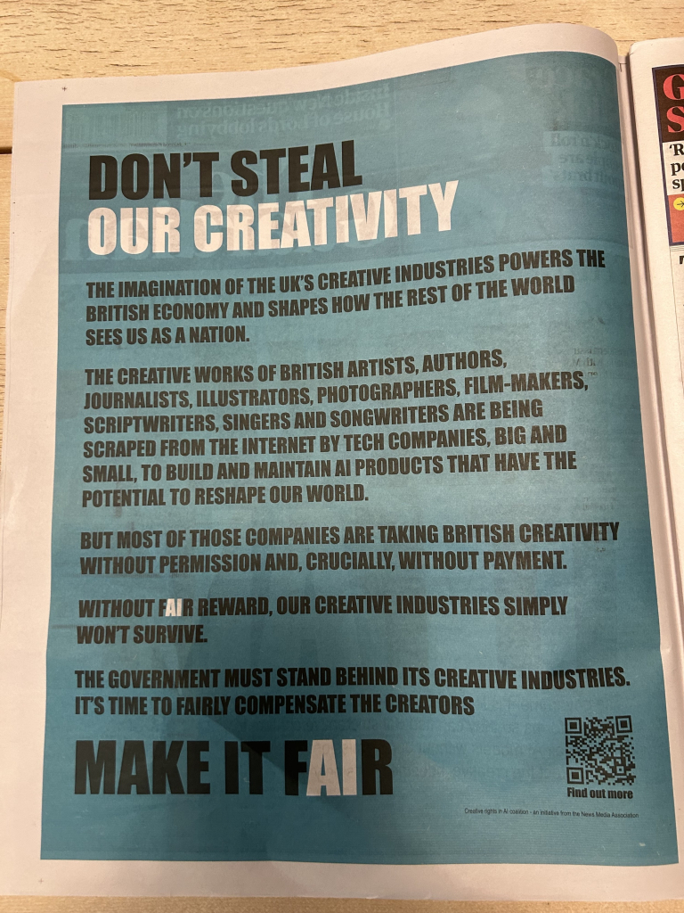 Photo of inside page of this front cover

DON'T STEAL
OUR CREATIVITY
THE IMAGINATION OF THE UK'S CREATIVE INDUSTRIES POWERS THE
BRITISH ECONOMY AND SHAPES HOW THE REST OF THE WORLD
SEES US AS A NATION.
THE CREATIVE WORKS OF BRITISH ARTISTS, AUTHORS,
JOURNALISTS, ILLUSTRATORS, PHOTOGRAPHERS, FILM-MAKERS,
SCRIPTWRITERS, SINGERS AND SONGWRITERS ARE BEING
SCRAPED FROM THE INTERNET BY TECH COMPANIES, BIG AND
SMALL, TO BUILD AND MAINTAIN AI PRODUCTS THAT HAVE THE
POTENTIAL TO RESHAPE OUR WORLD.
BUT MOST OF THOSE COMPANIES ARE TAKING BRITISH CREATIVITY
WITHOUT PERMISSION AND, CRUCIALLY, WITHOUT PAYMENT.
WITHOUT FAIR REWARD, OUR CREATIVE INDUSTRIES SIMPLY
WON'T SURVIVE.
THE GOVERNMENT MUST STAND BEHIND ITS CREATIVE INDUSTRIES.
IT'S TIME TO FAIRLY COMPENSATE THE CREATORS
MAKE IT FAIR
I out more
Creative rights in Al coalition - an initiative from the News Media Association