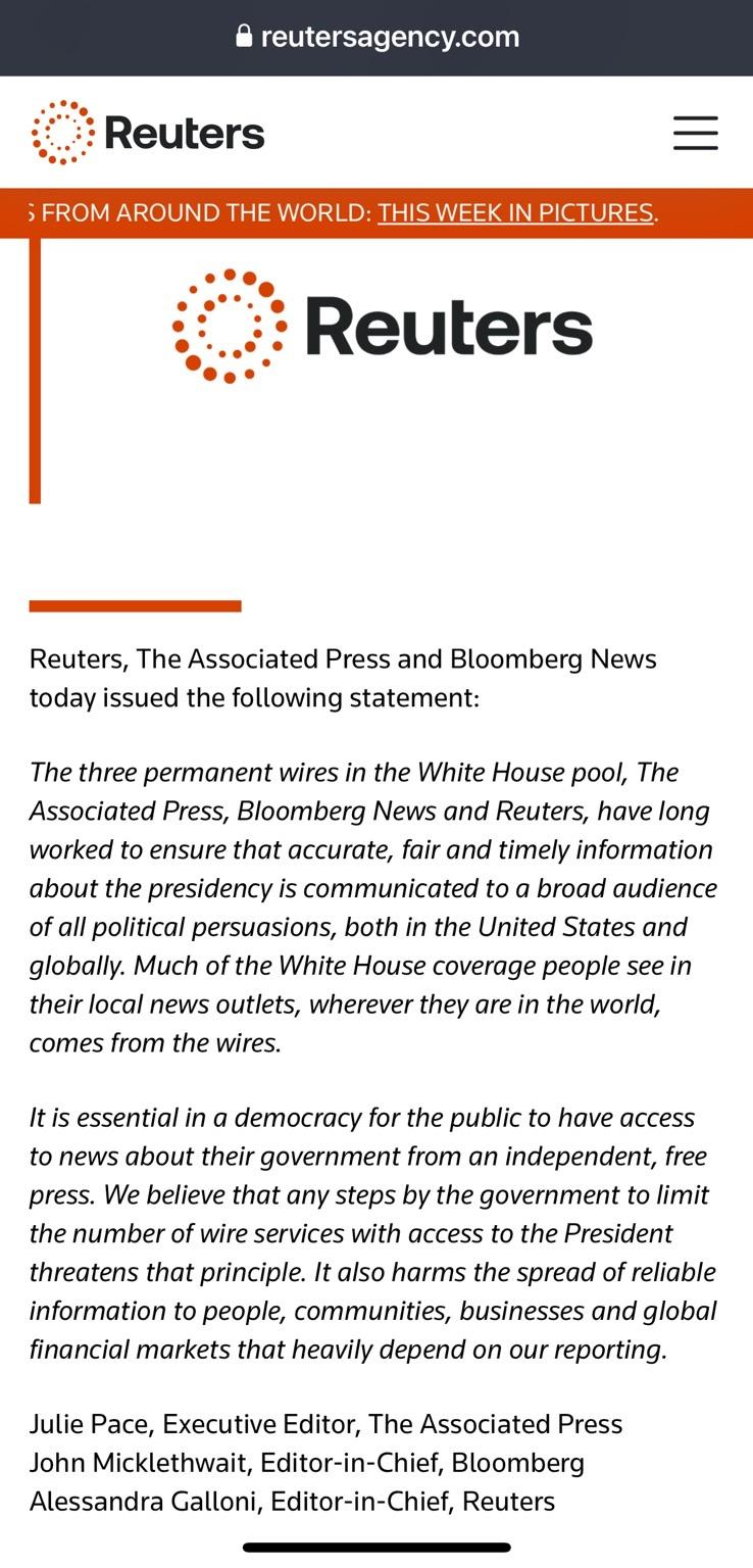 Reuters, The Associated Press and Bloomberg News today issued the following statement:

The three permanent wires in the White House pool, The Associated Press, Bloomberg News and Reuters, have long worked to ensure that accurate, fair and timely information about the presidency is communicated to a broad audience of all political persuasions, both in the United States and globally. Much of the White House coverage people see in their local news outlets, wherever they are in the world, comes from the wires.

It is essential in a democracy for the public to have access to news about their government from an independent, free press. We believe that any steps by the government to limit the number of wire services with access to the President threatens that principle. It also harms the spread of reliable information to people, communities, businesses and global financial markets that heavily depend on our reporting.

Julie Pace, Executive Editor, The Associated Press John Micklethwait, Editor-in-Chief, Bloomberg Alessandra Galloni, Editor-in-Chief, Reuters