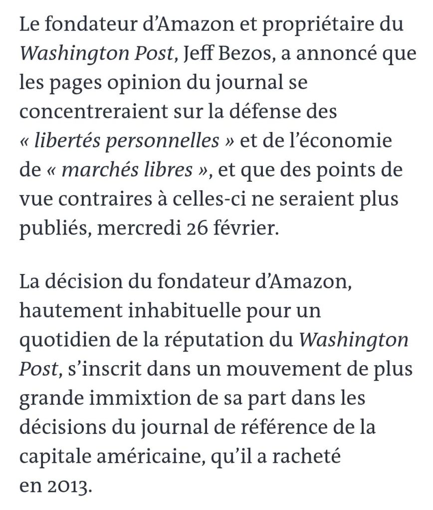 "Le fondateur d'Amazon et propriétaire du Washington Post, Jeff Bezos, a annoncé que les pages opinion du journal se concentreraient sur la défense des "libertés personnelles" et de l'économie de "marchés libres", et que des point de vue contraires à celles-ci ne seraient plus publiés.
La décision de Jeff Bezos, hautement inhabituelle pour un quotidien de la réputation du Washington Post, s'inscrit dans un mouvement de plus grande immixtion de sa part dans les décisions du journal de référence de la capitale américaine, qu'il a racheté en 2013."