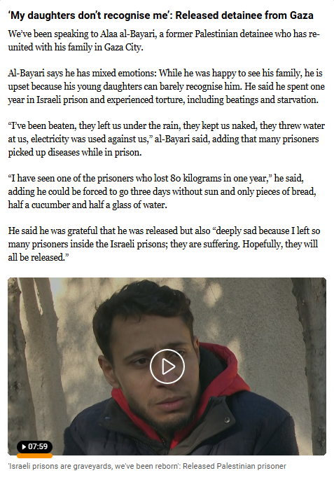 textshot of post on the Al Jazeera Middle-East live blog:
‘My daughters don’t recognise me’: Released detainee from Gaza
We’ve been speaking to Alaa al-Bayari, a former Palestinian detainee who has reunited with his family in Gaza City.

Al-Bayari says he has mixed emotions: While he was happy to see his family, he is upset because his young daughters can barely recognise him. He said he spent one year in Israeli prison and experienced torture, including beatings and starvation.

“I’ve been beaten, they left us under the rain, they kept us naked, they threw water at us, electricity was used against us,” al-Bayari said, adding that many prisoners picked up diseases while in prison.

“I have seen one of the prisoners who lost 80 kilograms in one year,” he said, adding he could be forced to go three days without sun and only pieces of bread, half a cucumber and half a glass of water.

He said he was grateful that he was released but also “deeply sad because I left so many prisoners inside the Israeli prisons; they are suffering. Hopefully, they will all be released.”

(incl. video )