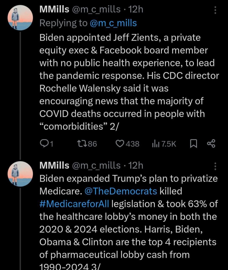 MMills @m_c_mills 12h

Replying to @m_c_mills

Biden appointed Jeff Zients, a private equity exec & Facebook board member with no public health experience, to lead the pandemic response. His CDC director Rochelle Walensky said it was encouraging news that the majority of COVID deaths occurred in people with "comorbidities" 2/

1

186

438

7.5K

:

MMills @m_c_mills 12h

Biden expanded Trump's plan to privatize Medicare. @TheDemocrats killed #MedicareforAll legislation & took 63% of the healthcare lobby's money in both the 2020 & 2024 elections. Harris, Biden, Obama & Clinton are the top 4 recipients of pharmaceutical lobby cash from 1990-2024 3/