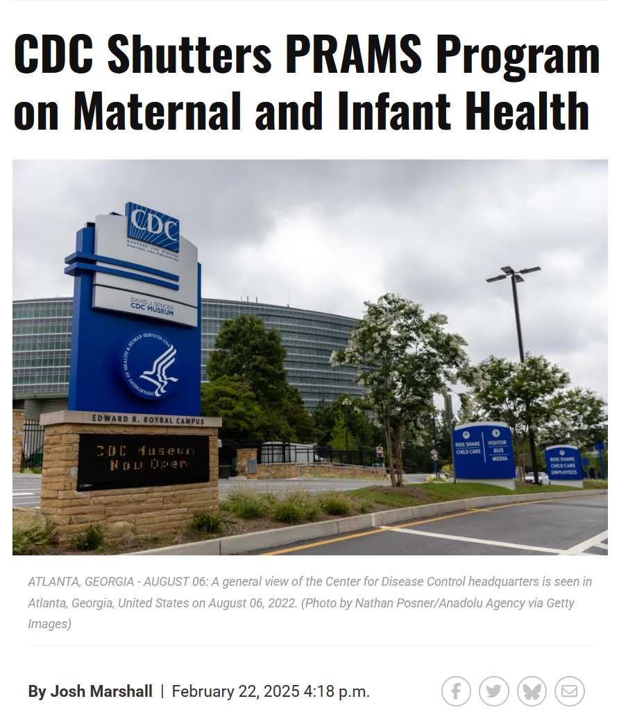 Headline and photo with caption.

Headline: 
CDC Shutters PRAMS Program on Maternal and Infant Health

By Josh Marshall
February 22, 2025 4:18 p.m.

Photo with caption:
ATLANTA, GEORGIA - AUGUST 06: A general view of the Center for Disease Control headquarters is seen in Atlanta, Georgia, United States on August 06, 2022. (Photo by Nathan Posner/Anadolu Agency via Getty Images)