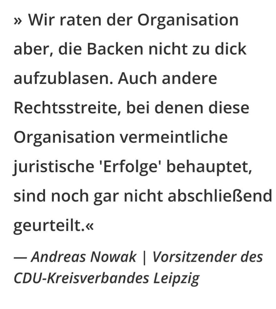 

    Wir raten der Organisation aber, die Backen nicht zu dick aufzublasen. Auch andere Rechtsstreite, bei denen diese Organisation vermeintliche juristische 'Erfolge' behauptet, sind noch gar nicht abschließend geurteilt.
    Andreas Nowak Vorsitzender des CDU-Kreisverbandes Leipzig

