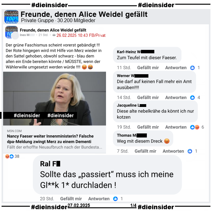 In der privaten Gruppe "Freunde, denen Alice Weidel gefällt" wird der Bericht "Nancy Faeser weiter Innenministerin? Falsche dpa-Meldung zwingt Merz zu einem Dementi" vom 26.02.2025 geteilt und die Verfasserin schreibt "Der grüne Faschismus scheint vorerst gebändigt !!! Der Rote hingegen wird mit Hilfe von Merz wieder in den Sattel gehoben, obwohl schwarz - blau dem allen ein Ende bereiten könnte / MÜSSTE, wenn der Wählerwille umgesetzt werden würde!" dazu.

Wir zeigen hier u.a. die Kommentare "Sollte das „passiert“ muss ich meine Gl**k 1* durchladen!", "Zum Teufel mit dieser Faeser.", "Die darf auf keinen Fall mehr ein Amt ausüben!", "Diese alte nebelkrähe da könnt ich nur kotzen." und "Weg mit diesem Dreck."

Wie immer sichern wir die möglicherweise strafrechtlich relevanten Kommentare und zeigen sie an!
