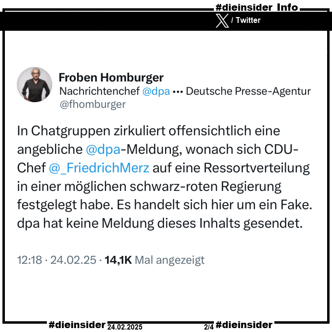 Als Info zeigen wir den Tweet auf X ehemals Twitter von Froben Homburger, dpa-Nachrichtenchef vom 24.02.2025.

"In Chatgruppen zirkuliert offensichtlich eine angebliche dpa-Meldung, wonach sich CDU-Chef Friedrich Merz auf eine Ressortverteilung in einer möglichen schwarz-roten Regierung festgelegt habe. Es handelt sich hier um ein Fake. dpa hat keine Meldung dieses Inhalts gesendet."
