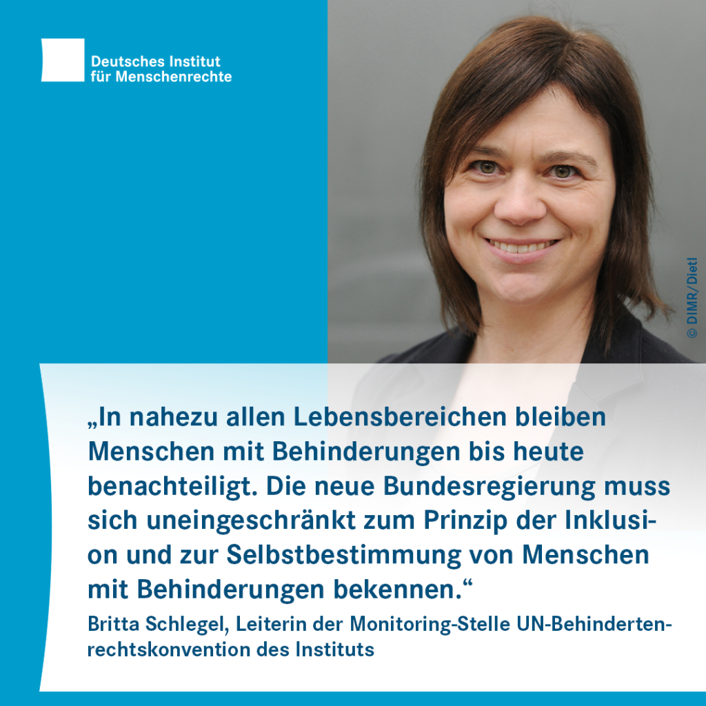 Sharepic mit dem Logo des Deutschen Instituts für Menschenrechte links oben. Rechts ist ein Porträtfoto einer Person mit halblangen Haaren zu sehen. Darunter folgt Text:
„In nahezu allen Lebensbereichen bleiben Menschen mit Behinderungen bis heute benachteiligt. Die neue Bundesregierung muss sich uneingeschränkt zum Prinzip der Inklusion und zur Selbstbestimmung von Menschen mit Behinderungen bekennen.“
Britta Schlegel, Leiterin der Monitoring-Stelle UN-Behindertenrechtskonvention des Instituts 