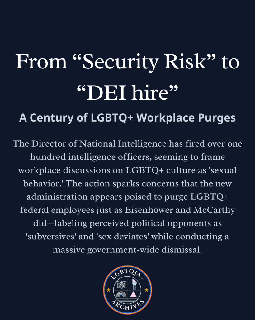 Light text on dark background with LGBTQIA+ Archives logo. Text reads:

From "Security Risk" to "DEI hire": A Century of LGBTQ+ Workplace Purges

The Director of National Intelligence has fired over one hundred intelligence officers, seeming to frame workplace discussions on LGBTQ+ culture as 'sexual behavior.' The action sparks concerns that the new administration appears poised to purge LGBTQ+ federal employees just as Eisenhower and McCarthy did--labeling perceived political opponents as 'subversives' and 'sex deviates' while conducting a massive government-wide dismissal.